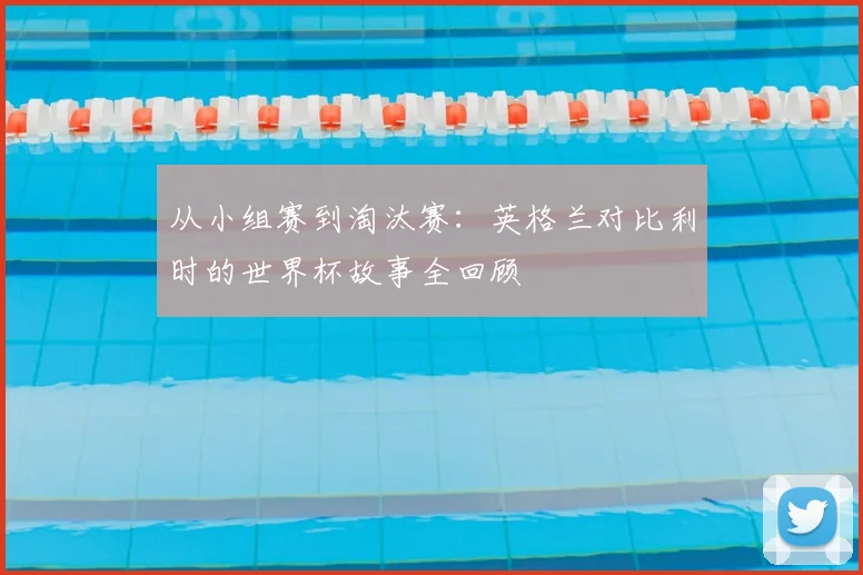 从小组赛到淘汰赛：英格兰对比利时的世界杯故事全回顾