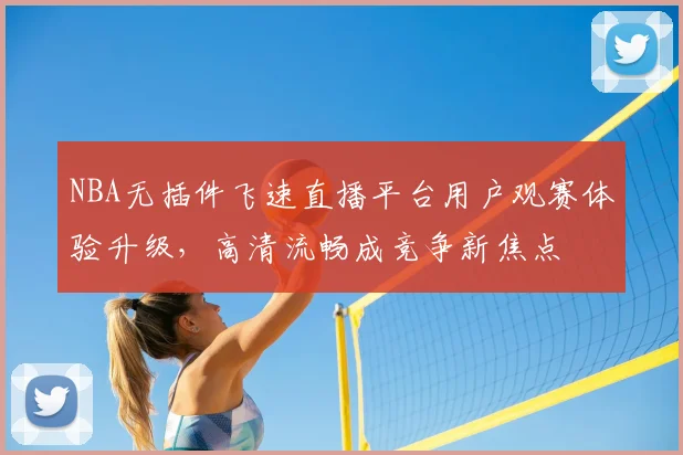 NBA无插件飞速直播平台用户观赛体验升级，高清流畅成竞争新焦点