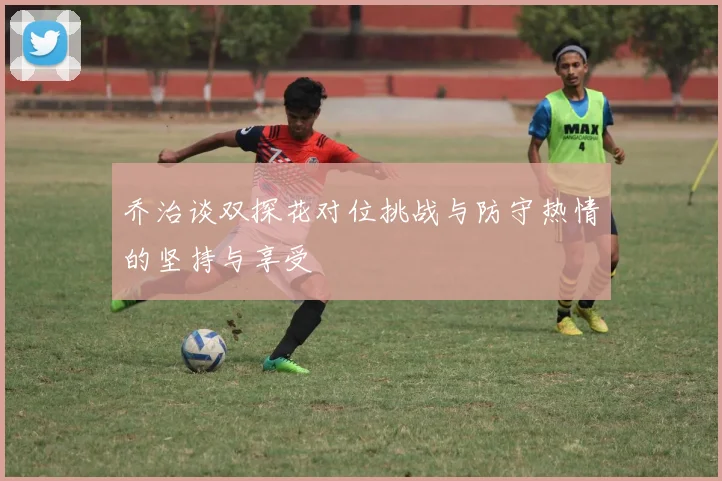 乔治谈双探花对位挑战与防守热情的坚持与享受