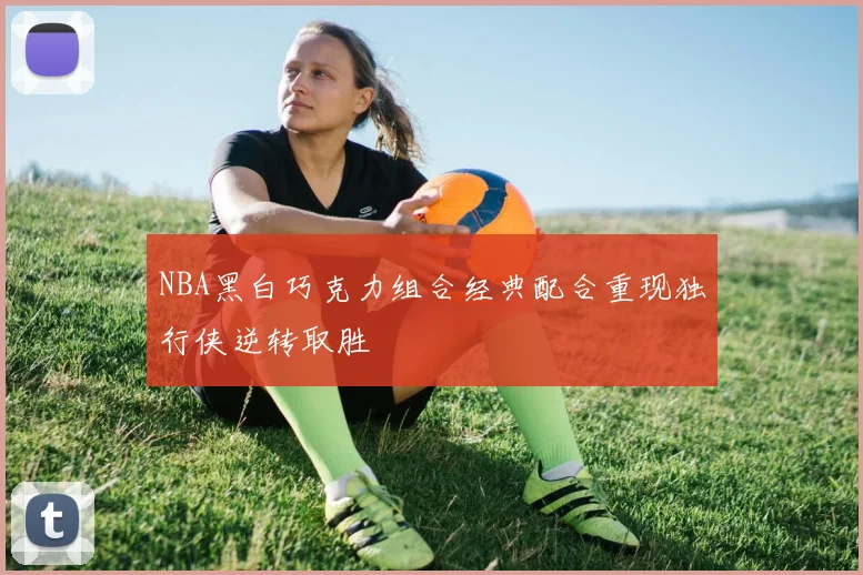 NBA黑白巧克力组合经典配合重现独行侠逆转取胜