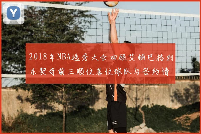 2018年NBA选秀大会回顾艾顿巴格利东契奇前三顺位落位球队与签约情况