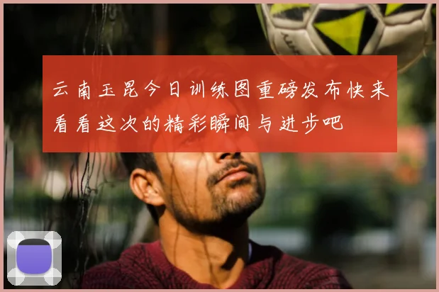 云南玉昆今日训练图重磅发布快来看看这次的精彩瞬间与进步吧