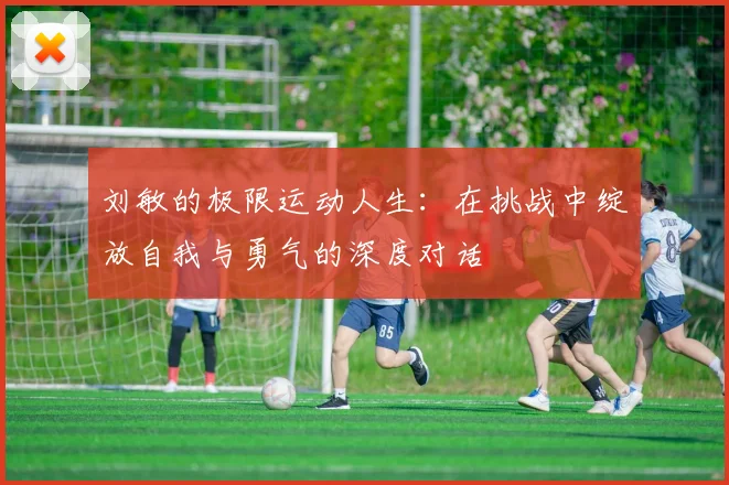 刘敏的极限运动人生:在挑战中绽放自我与勇气的深度对话