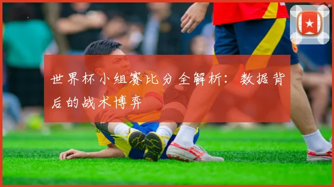 世界杯小组赛比分全解析:数据背后的战术博弈