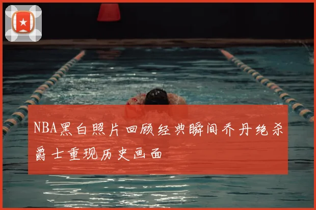 NBA黑白照片回顾经典瞬间乔丹绝杀爵士重现历史画面