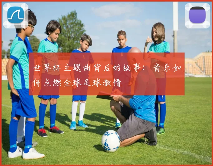 世界杯主题曲背后的故事:音乐如何点燃全球足球激情