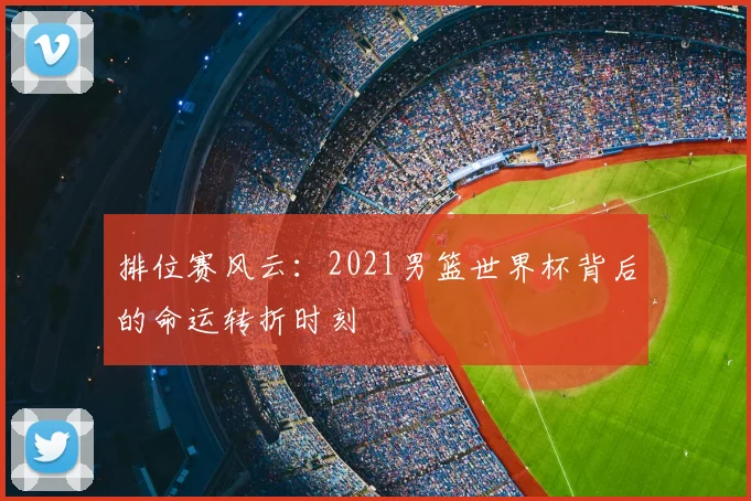 排位赛风云：2021男篮世界杯背后的命运转折时刻