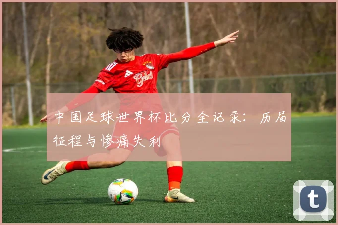 中国足球世界杯比分全记录：历届征程与惨痛失利