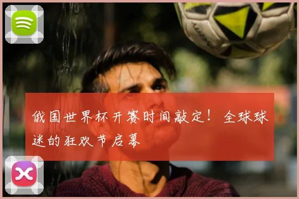 俄国世界杯开赛时间敲定！全球球迷的狂欢节启幕