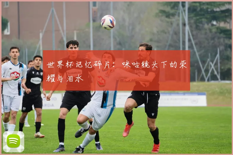 世界杯记忆碎片:咪咕镜头下的荣耀与泪水