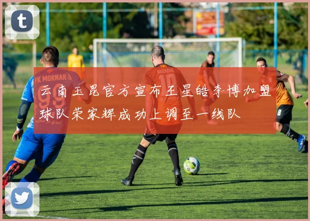 云南玉昆官方宣布王星皓李博加盟球队荣家辉成功上调至一线队