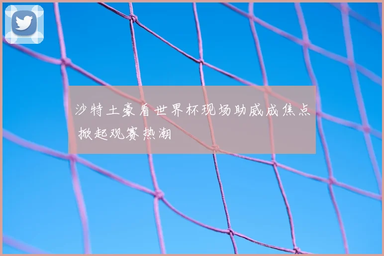 沙特土豪看世界杯现场助威成焦点 掀起观赛热潮