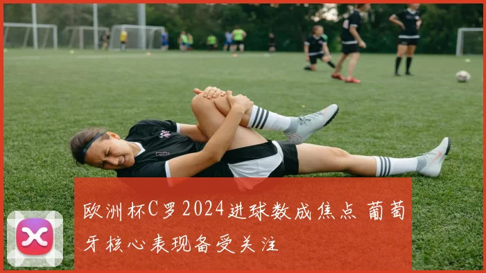 欧洲杯C罗2024进球数成焦点 葡萄牙核心表现备受关注