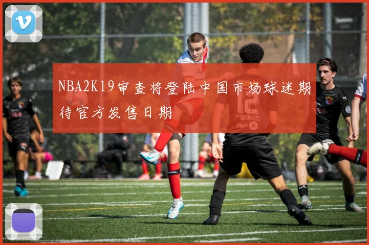 NBA2K19审查将登陆中国市场球迷期待官方发售日期