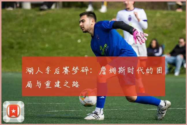 湖人季后赛梦碎：詹姆斯时代的困局与重建之路