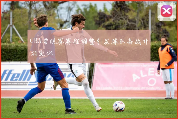 CBA常规赛赛程调整引发球队备战计划变化