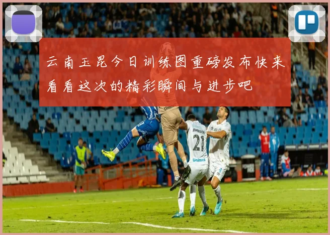 云南玉昆今日训练图重磅发布快来看看这次的精彩瞬间与进步吧