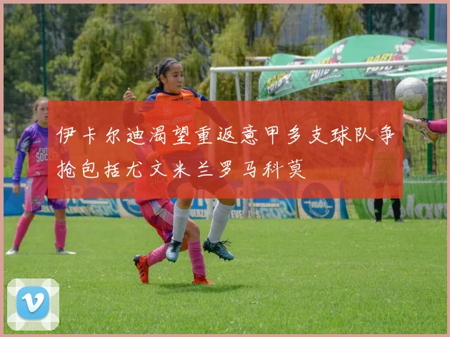 伊卡尔迪渴望重返意甲多支球队争抢包括尤文米兰罗马科莫