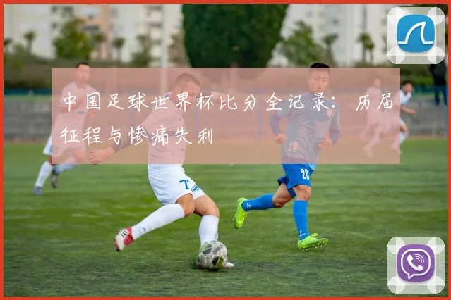 中国足球世界杯比分全记录：历届征程与惨痛失利
