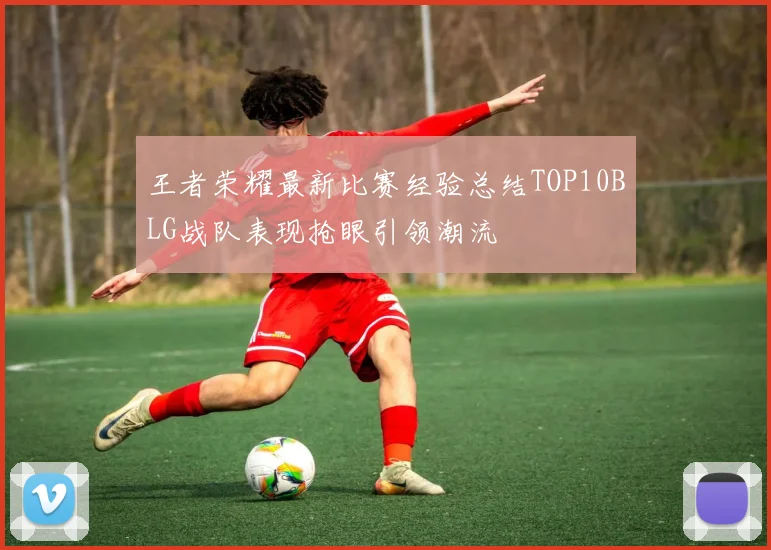 王者荣耀最新比赛经验总结TOP10BLG战队表现抢眼引领潮流