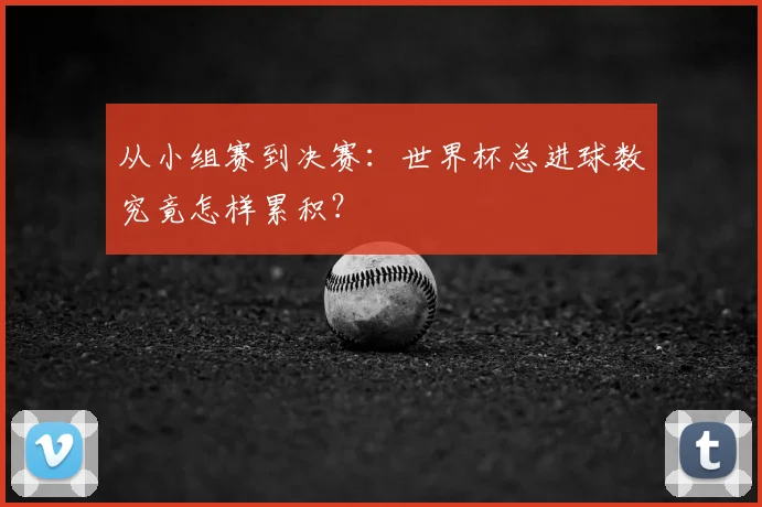 从小组赛到决赛：世界杯总进球数究竟怎样累积？