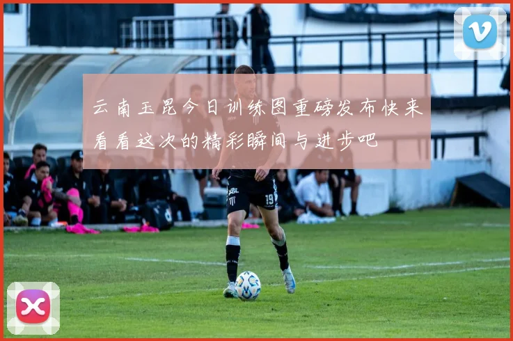 云南玉昆今日训练图重磅发布快来看看这次的精彩瞬间与进步吧