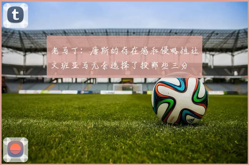 老马丁：唐斯的存在感和侵略性让文班亚马无奈选择了投那些三分