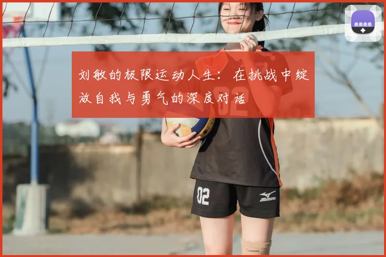 刘敏的极限运动人生:在挑战中绽放自我与勇气的深度对话