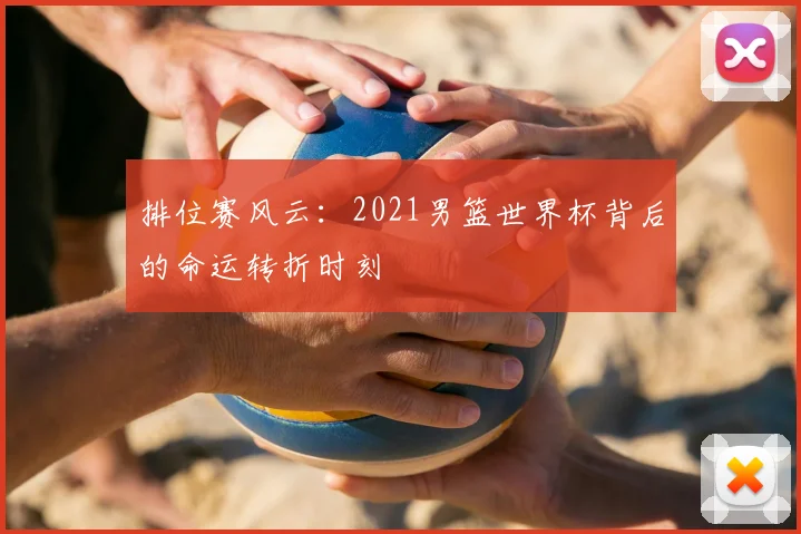 排位赛风云：2021男篮世界杯背后的命运转折时刻