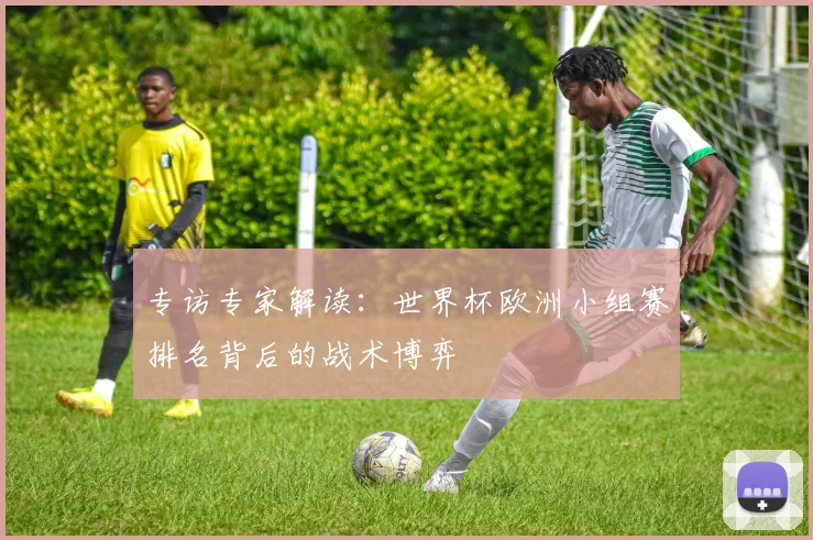 专访专家解读：世界杯欧洲小组赛排名背后的战术博弈