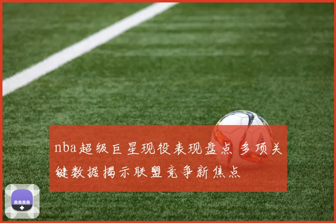 nba超级巨星现役表现盘点 多项关键数据揭示联盟竞争新焦点