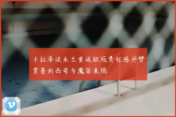 卡拉泽谈米兰重返欧冠责任感并赞赏普利西奇与魔笛表现