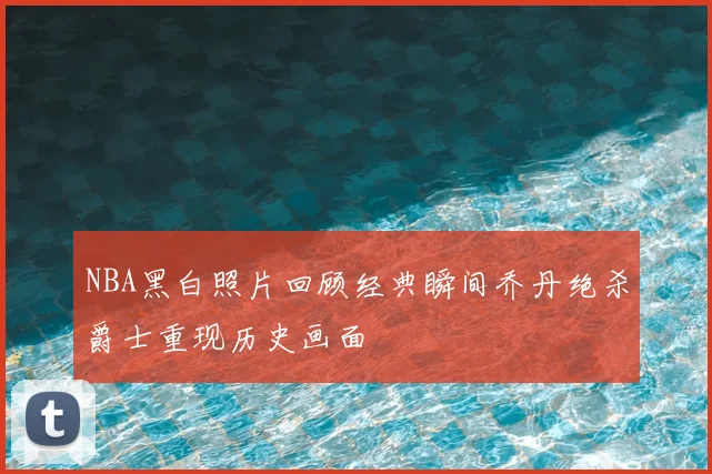 NBA黑白照片回顾经典瞬间乔丹绝杀爵士重现历史画面