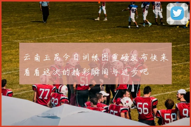 云南玉昆今日训练图重磅发布快来看看这次的精彩瞬间与进步吧