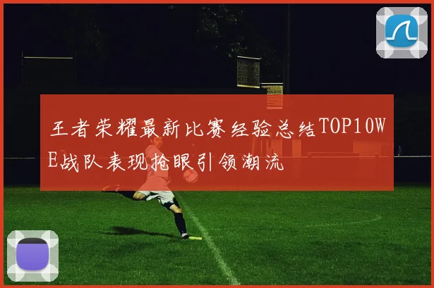 王者荣耀最新比赛经验总结TOP10WE战队表现抢眼引领潮流