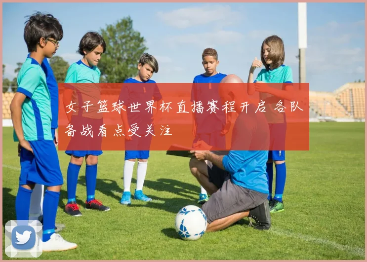 女子篮球世界杯直播赛程开启 各队备战看点受关注