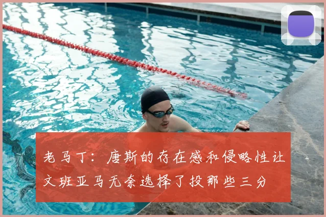 老马丁：唐斯的存在感和侵略性让文班亚马无奈选择了投那些三分