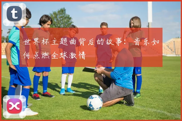 世界杯主题曲背后的故事：音乐如何点燃全球激情
