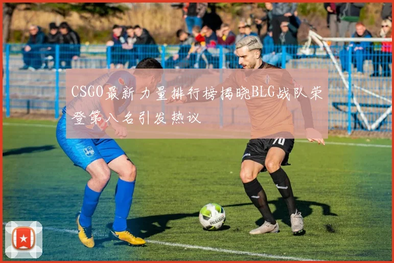 CSGO最新力量排行榜揭晓BLG战队荣登第八名引发热议