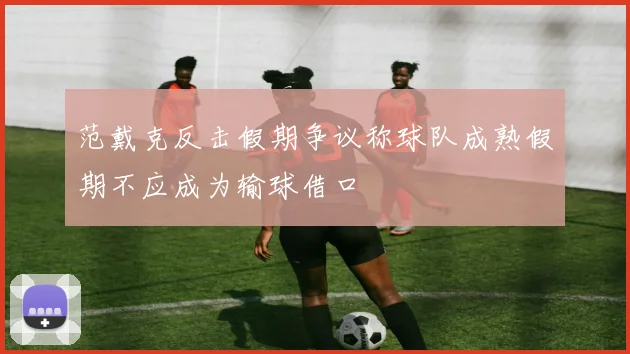 范戴克反击假期争议称球队成熟假期不应成为输球借口