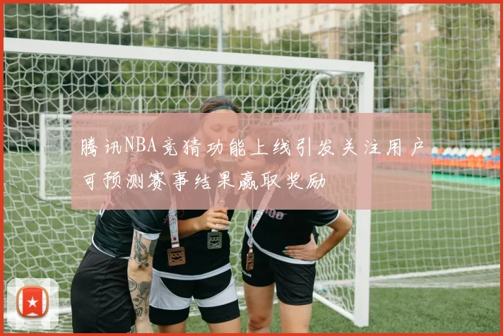 腾讯NBA竞猜功能上线引发关注用户可预测赛事结果赢取奖励