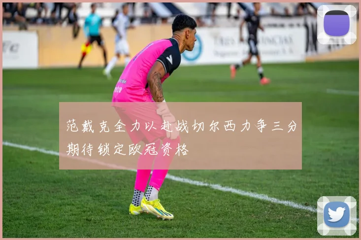 范戴克全力以赴战切尔西力争三分期待锁定欧冠资格